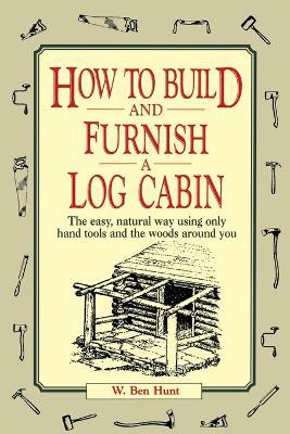 How to Build and Furnish a Log Cabin: The Easy, Natural Way Using Only Hand Tools and the Woods Around You - W. Ben Hunt - cover