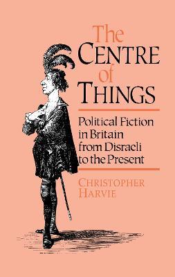 The Centre of Things: Political Fiction in Britain from Disraeli to the Present - Christopher Harvie - cover