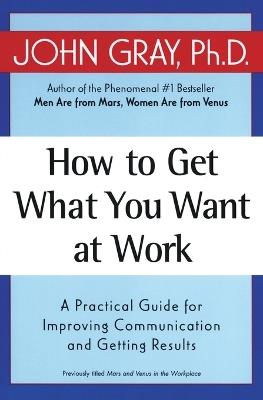 How to Get What You Want at Work: A Practical Guide for Improving Communication and Getting Results - John Gray - cover