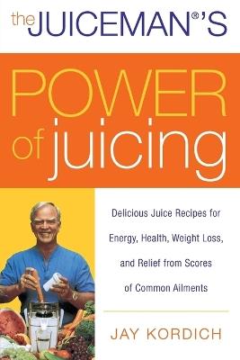 The Juiceman's Power of Juicing: Delicious Juice Recipes for Energy, Health, Weight Loss, and Relief from Scores of Common Ailments - Jay Kordich - cover