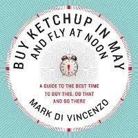 Buy Ketchup in May and Fly at Noon: A Guide to the Best Time to Buy This , Do That and Go There - Mark Di Vincenzo - cover
