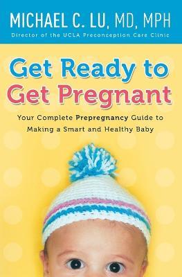 Get Ready to Get Pregnant: Your Complete Prepregnancy Guide to Making a Smart and Healthy Baby - Michael C Lu - cover