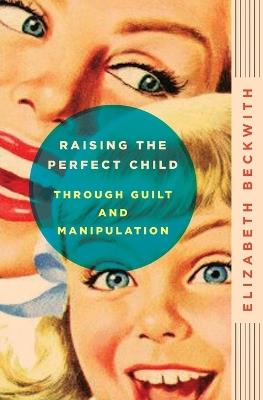Raising the Perfect Child Through Guilt and Manipulation - Elizabeth Beckwith - cover