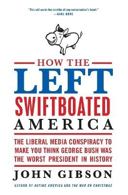 How the Left Swiftboated America: The Liberal Media Conspiracy to Make Y ou Think George Bush Was the Worst President in History - John Gibson - cover