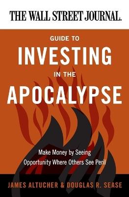 The Wall Street Journal Guide to Investing in the Apocalypse: Make Money by Seeing Opportunity Where Others See Peril - James Altucher,Douglas R Sease - cover