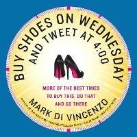 Buy Shoes on Wednesday and Tweet at 4:00: More of the Best Times to Buy This, Do That and Go There - Mark Di Vincenzo - cover