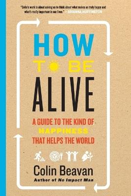 How to Be Alive: A Guide to the Kind of Happiness That Helps the World - Colin Beavan - cover