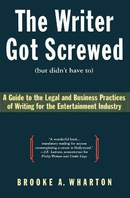 The Writer Got Screwed (But Didn't Have To): Guide to the Legal and Business Practices of Writing for the Entertainment Indus - Brooke A Wharton - cover