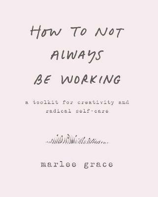 How to Not Always Be Working: A Toolkit for Creativity and Radical Self-Care - Marlee Grace - cover