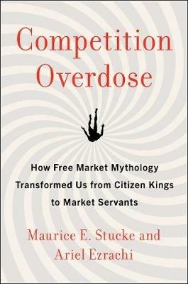 Competition Overdose: How Free Market Mythology Transformed Us from Citizen Kings to Market Servants - Maurice E. Stucke,Ariel Ezrachi - cover