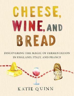 Cheese, Wine, and Bread: Discovering the Magic of Fermentation in England, Italy, and France - Katie Quinn - cover
