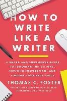 How to Write Like a Writer: A Sharp and Subversive Guide to Ignoring Inhibitions, Inviting Inspiration, and Finding Your True Voice - Thomas C Foster - cover