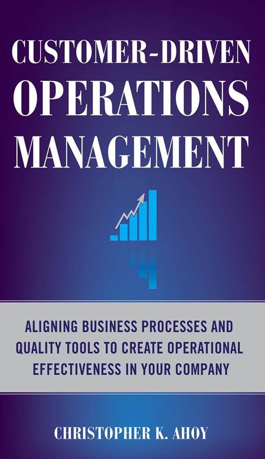 Customer-Driven Operations Management: Aligning Business Processes and Quality Tools to Create Operational Effectiveness in Your Company