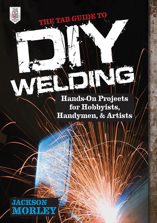 The TAB Guide to DIY Welding : Hands-on Projects for Hobbyists, Handymen, and Artists