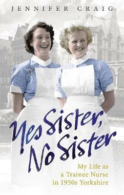 Yes Sister, No Sister: My Life as a Trainee Nurse in 1950s Yorkshire - Jennifer Craig - cover