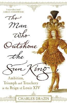 The Man Who Outshone The Sun King: Ambition, Triumph and Treachery in the Reign of Louis XIV - Charles Drazin - cover