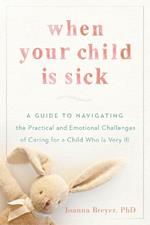 When Your Child is Sick: A Guide to Navigating the Practical and Emotional Challenges of Caring for a Child Who is Very Ill