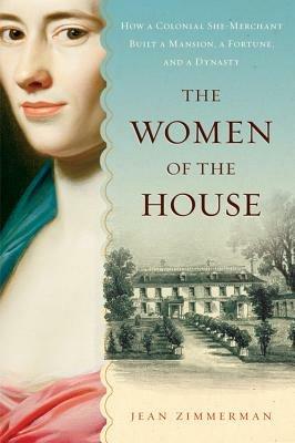 The Women of the House: How a Colonial She-Merchant Built a Mansion, a Fortune, and a Dynasty - Jean Zimmerman - cover