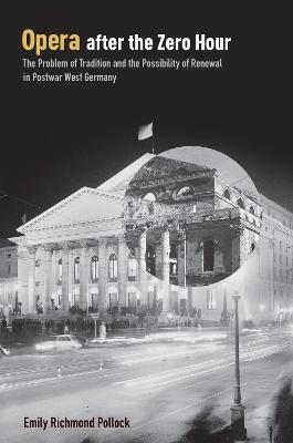Opera After the Zero Hour: The Problem of Tradition and the Possibility of Renewal in Postwar West Germany - Emily Richmond Pollock - cover