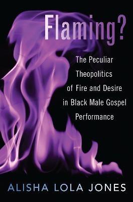 Flaming?: The Peculiar Theopolitics of Fire and Desire in Black Male Gospel Performance - Alisha Lola Jones - cover