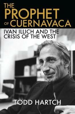 The Prophet of Cuernavaca: Ivan Illich and the Crisis of the West - Todd Hartch - cover
