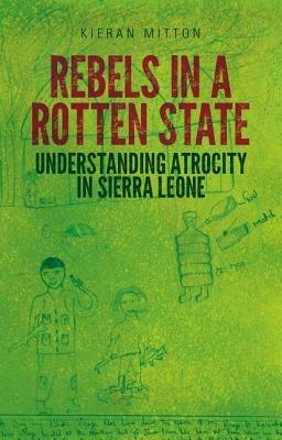 Rebels in a Rotten State: Understanding Atrocity in the Sierra Leone Civil War - Kieran Mitton - cover
