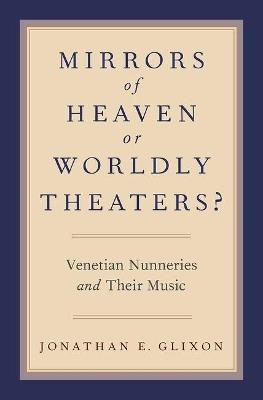 Mirrors of Heaven or Worldly Theaters?: Venetian Nunneries and Their Music - Jonathan E. Glixon - cover