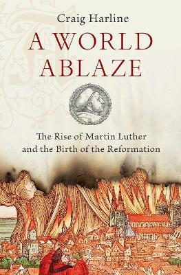 A World Ablaze: The Rise of Martin Luther and the Birth of the Reformation - Craig Harline - cover