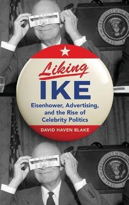 Liking Ike: Eisenhower, Advertising, and the Rise of Celebrity Politics - David Haven Blake - cover