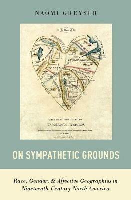 On Sympathetic Grounds: Race, Gender, and Affective Geographies in Nineteenth-Century North America - Naomi Greyser - cover