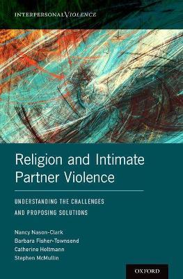 Religion and Intimate Partner Violence: Understanding the Challenges and Proposing Solutions - Nancy Nason-Clark,Barbara Fisher-Townsend,Catherine Holtmann - cover