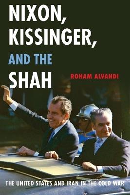 Nixon, Kissinger, and the Shah: The United States and Iran in the Cold War - Roham Alvandi - cover