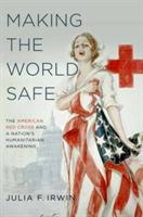 Making the World Safe: The American Red Cross and a Nation's Humanitarian Awakening - Julia F. Irwin - cover