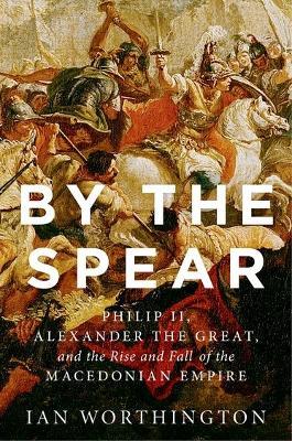 By the Spear: Philip II, Alexander the Great, and the Rise and Fall of the Macedonian Empire - Ian Worthington - cover