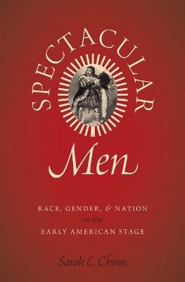 Spectacular Men: Race, Gender, and Nation on the Early American Stage - Sarah E. Chinn - cover