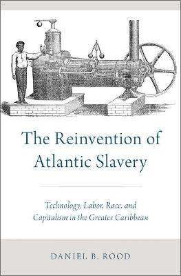 The Reinvention of Atlantic Slavery: Technology, Labor, Race, and Capitalism in the Greater Caribbean - Daniel B. Rood - cover