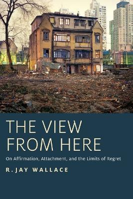 The View from Here: On Affirmation, Attachment, and the Limits of Regret - R. Jay Wallace - cover