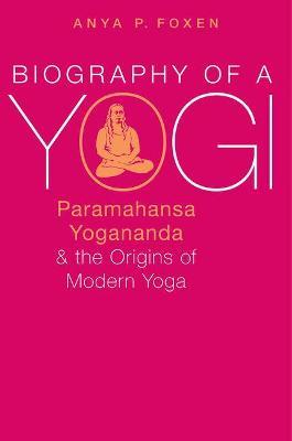 Biography of a Yogi: Paramahansa Yogananda and the Origins of Modern Yoga - Anya P. Foxen - cover