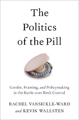 The Politics of the Pill: Gender, Framing, and Policymaking in the Battle over Birth Control - Rachel VanSickle-Ward,Kevin Wallsten - cover