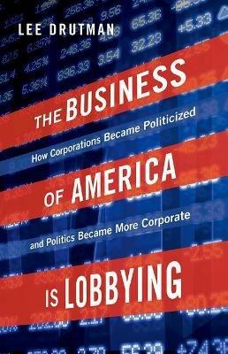 The Business of America is Lobbying: How Corporations Became Politicized and Politics Became More Corporate - Lee Drutman - cover