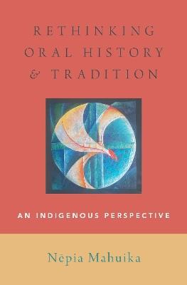 Rethinking Oral History and Tradition: An Indigenous Perspective - Nepia Mahuika - cover