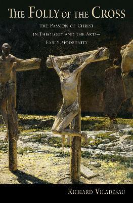The Folly of the Cross: The Passion of Christ in Theology and the Arts in Early Modernity - Richard Viladesau - cover