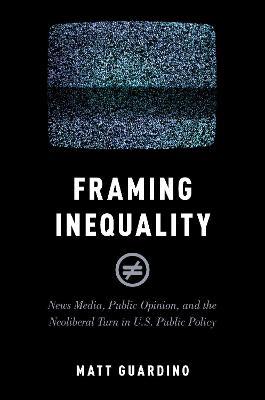 Framing Inequality: News Media, Public Opinion, and the Neoliberal Turn in U.S. Public Policy - Matt Guardino - cover