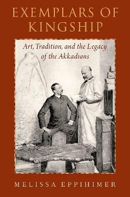 Exemplars of Kingship: Art, Tradition, and the Legacy of the Akkadians - Melissa Eppihimer - cover