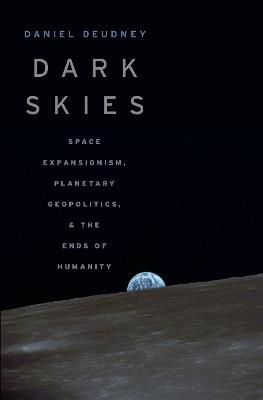 Dark Skies: Space Expansionism, Planetary Geopolitics, and the Ends of Humanity - Daniel Deudney - cover
