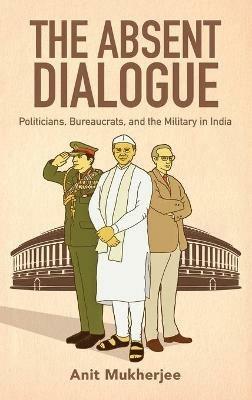 The Absent Dialogue: Politicians, Bureaucrats, and the Military in India - Anit Mukherjee - cover