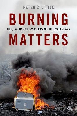 Burning Matters: Life, Labor, and E-Waste Pyropolitics in Ghana - Peter C. Little - cover