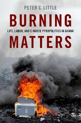 Burning Matters: Life, Labor, and E-Waste Pyropolitics in Ghana - Peter C. Little - cover