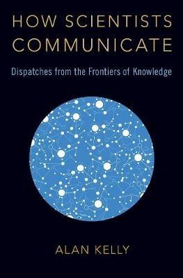 How Scientists Communicate: Dispatches from the Frontiers of Knowledge - Alan Kelly - cover