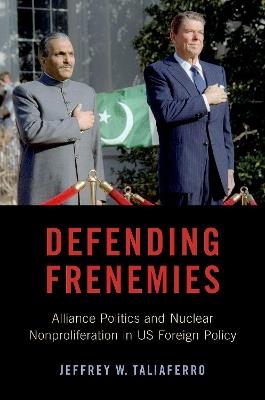 Defending Frenemies: Alliances, Politics, and Nuclear Nonproliferation in US Foreign Policy - Jeffrey W. Taliaferro - cover